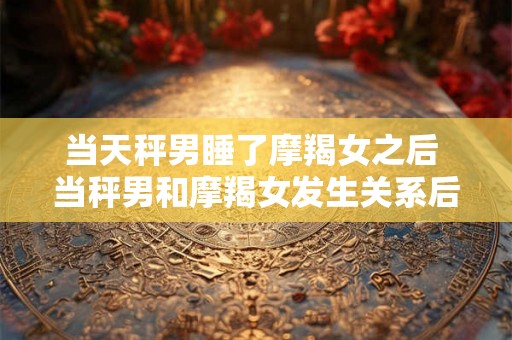 当天秤男睡了摩羯女之后 当秤男和摩羯女发生关系后会发生什么