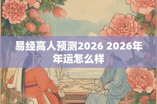 易经高人预测2026 2026年年运怎么样 易经高人预测2026 2026年年运怎么样