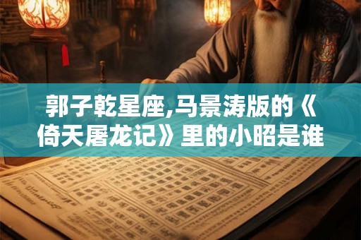 郭子乾星座,马景涛版的《倚天屠龙记》里的小昭是谁演的阿
