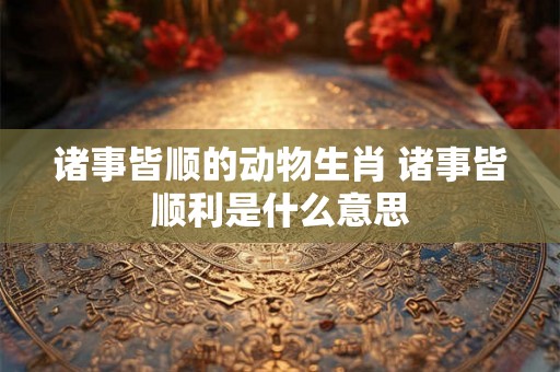 诸事皆顺的动物生肖 诸事皆顺利是什么意思