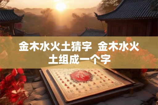 金木水火土猜字 金木水火土组成一个字 金木水火土猜字 金木水火土组成一个字