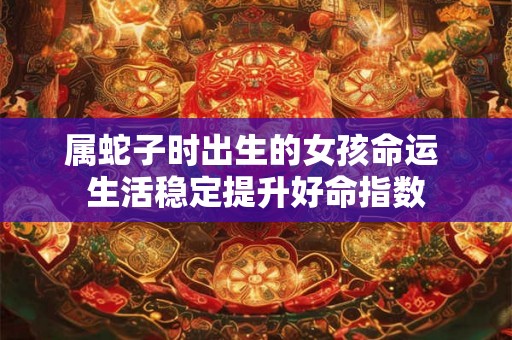属蛇子时出生的女孩命运 生活稳定提升好命指数