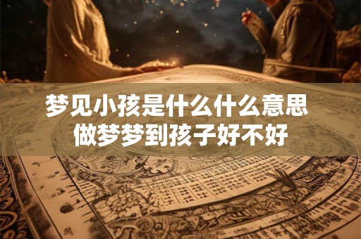 梦见小孩是什么什么意思 做梦梦到孩子好不好