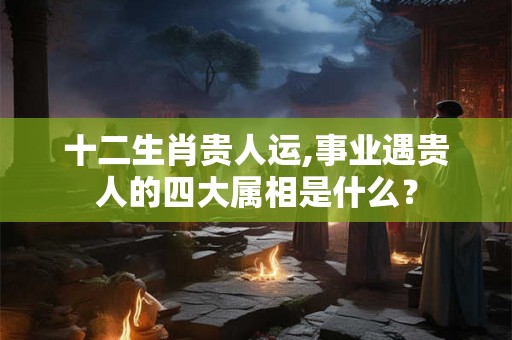 十二生肖贵人运,事业遇贵人的四大属相是什么？