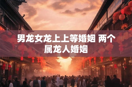 男龙女龙上上等婚姻 两个属龙人婚姻