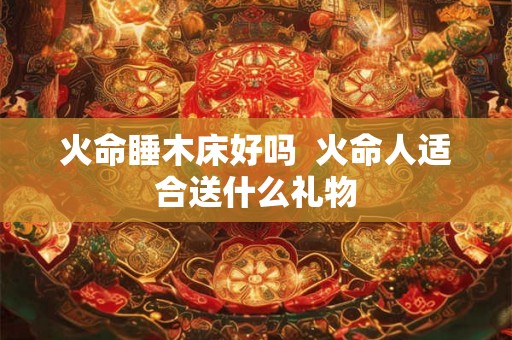 火命睡木床好吗  火命人适合送什么礼物