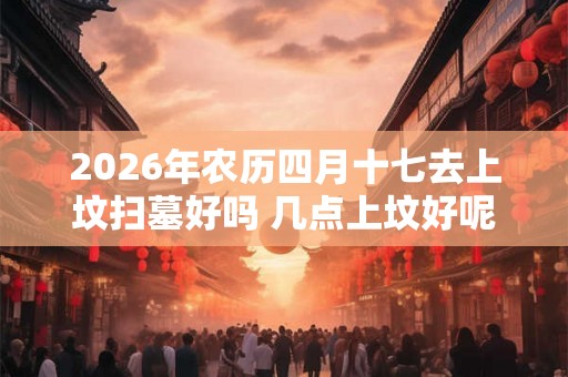 2026年农历四月十七去上坟扫墓好吗 几点上坟好呢