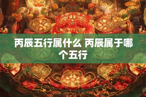 丙辰五行属什么 丙辰属于哪个五行 丙辰五行属什么 丙辰属于哪个五行