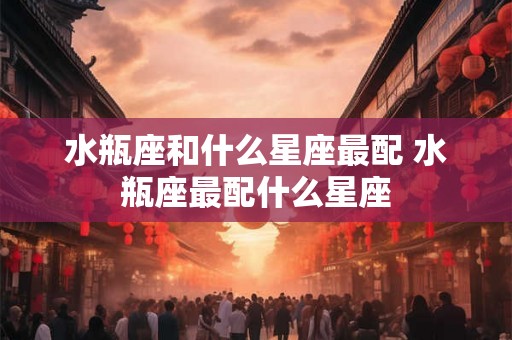 水瓶座和什么星座最配 水瓶座最配什么星座