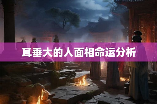 耳垂大的人面相命运分析 耳垂大的人面相命运分析