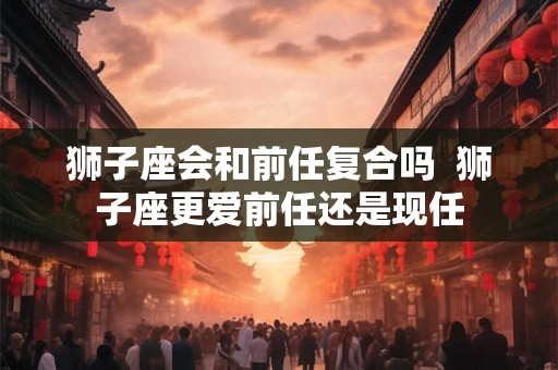 狮子座会和前任复合吗  狮子座更爱前任还是现任