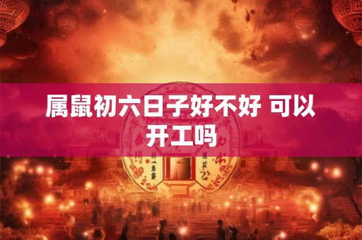 属鼠初六日子好不好 可以开工吗