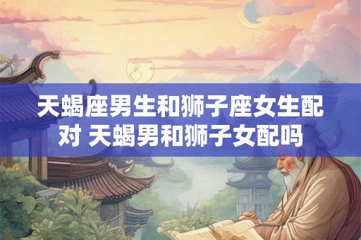 天蝎座男生和狮子座女生配对 天蝎男和狮子女配吗
