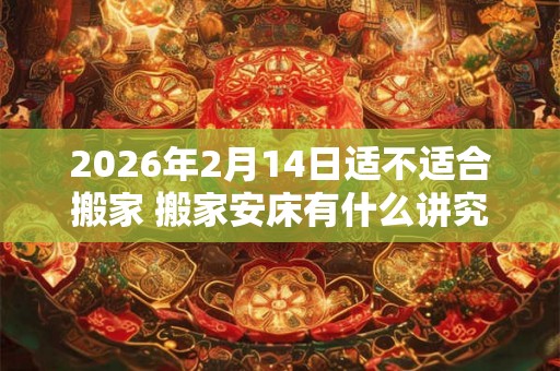 2026年2月14日适不适合搬家 搬家安床有什么讲究
