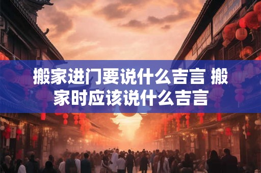 搬家进门要说什么吉言 搬家时应该说什么吉言