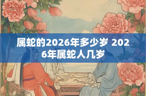 属蛇的2026年多少岁 2026年属蛇人几岁 属蛇的2026年多少岁 2026年属蛇人几岁