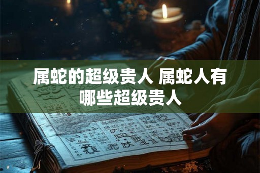属蛇的超级贵人 属蛇人有哪些超级贵人