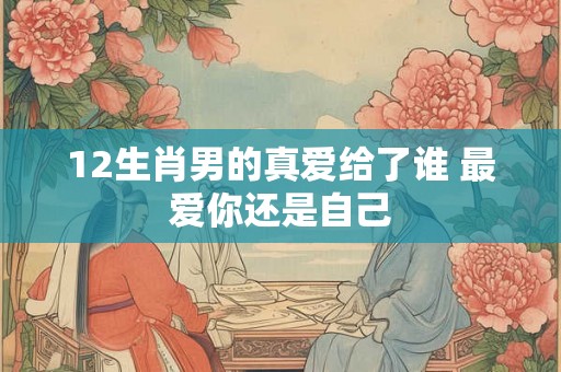 12生肖男的真爱给了谁 最爱你还是自己