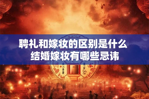 聘礼和嫁妆的区别是什么 结婚嫁妆有哪些忌讳