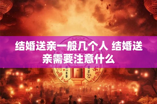 结婚送亲一般几个人 结婚送亲需要注意什么 结婚送亲一般几个人 结婚送亲需要注意什么