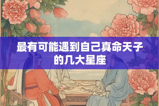 最有可能遇到自己真命天子的几大星座 最有可能遇到自己真命天子的几大星座