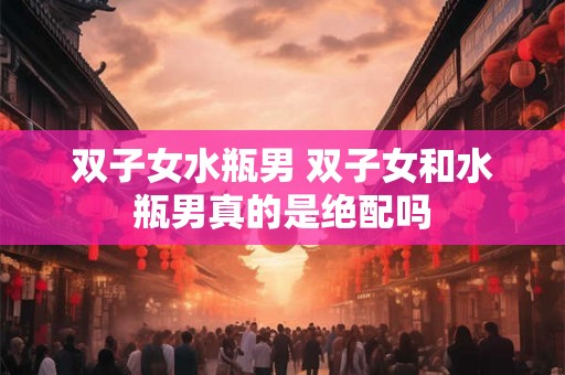 双子女水瓶男 双子女和水瓶男真的是绝配吗 双子女水瓶男 双子女和水瓶男真的是绝配吗