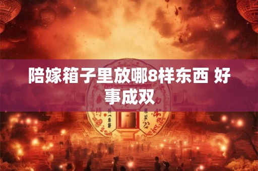 陪嫁箱子里放哪8样东西 好事成双