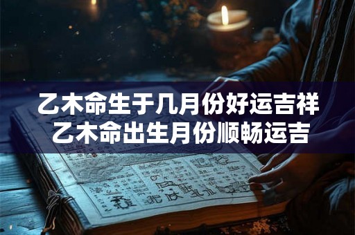 乙木命生于几月份好运吉祥 乙木命出生月份顺畅运吉 乙木命生于几月份好运吉祥 乙木命出生月份顺畅运吉