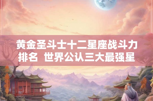 黄金圣斗士十二星座战斗力排名  世界公认三大最强星座