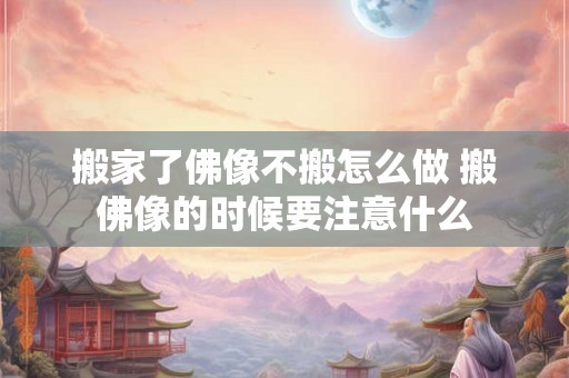 搬家了佛像不搬怎么做 搬佛像的时候要注意什么