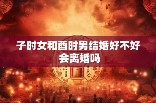 子时女和酉时男结婚好不好 会离婚吗