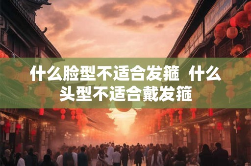 什么脸型不适合发箍 什么头型不适合戴发箍 什么脸型不适合发箍 什么头型不适合戴发箍