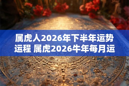 属虎人2026年下半年运势运程 属虎2026牛年每月运程详解