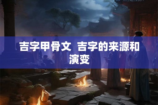 吉字甲骨文  吉字的来源和演变