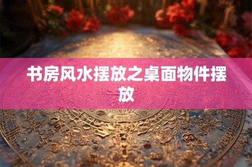 书房风水摆放之桌面物件摆放