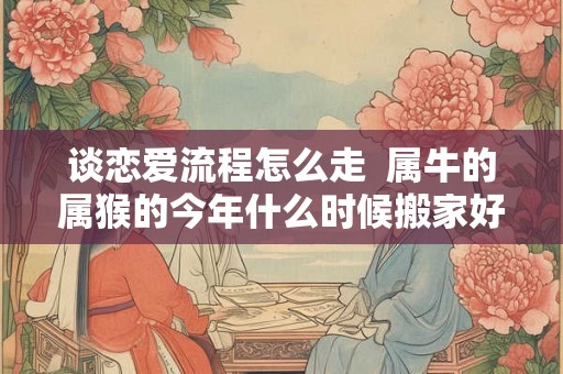 谈恋爱流程怎么走  属牛的属猴的今年什么时候搬家好一点