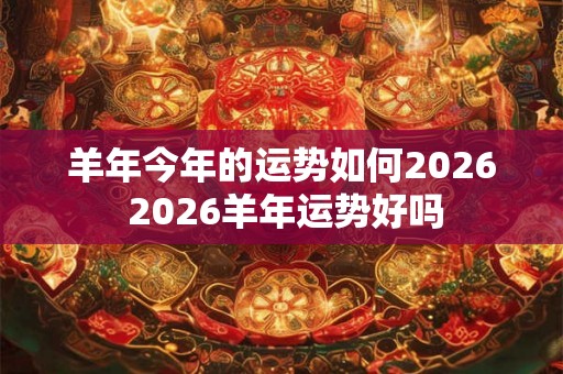 羊年今年的运势如何2026 2026羊年运势好吗 羊年今年的运势如何2026 2026羊年运势好吗