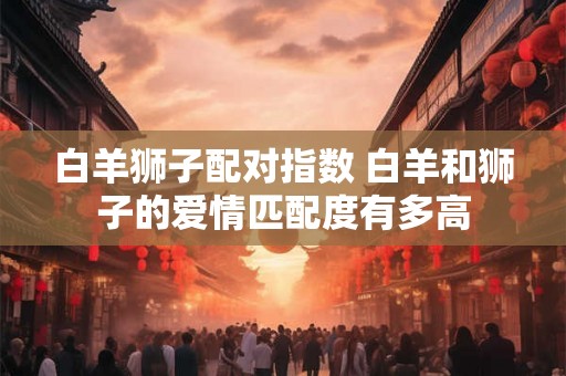 白羊狮子配对指数 白羊和狮子的爱情匹配度有多高