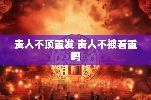 贵人不顶重发 贵人不被看重吗