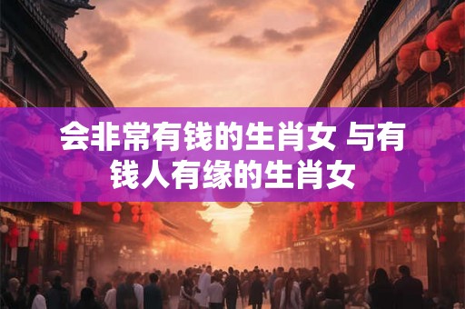 会非常有钱的生肖女 与有钱人有缘的生肖女