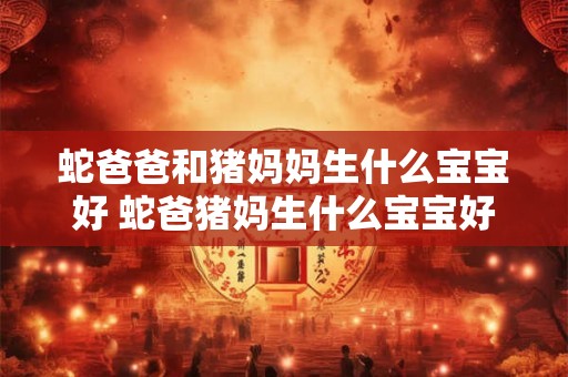 蛇爸爸和猪妈妈生什么宝宝好 蛇爸猪妈生什么宝宝好或者蛇和猪混血宝宝如何