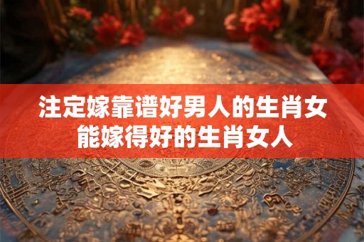 注定嫁靠谱好男人的生肖女 能嫁得好的生肖女人