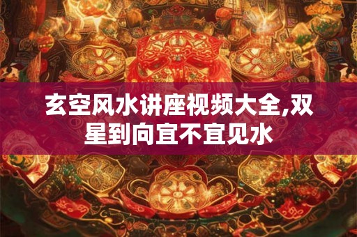 玄空风水讲座视频大全,双星到向宜不宜见水