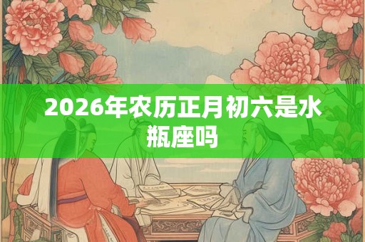 2026年农历正月初六是水瓶座吗