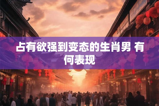 占有欲强到变态的生肖男 有何表现
