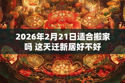 2026年2月21日适合搬家吗 这天迁新居好不好