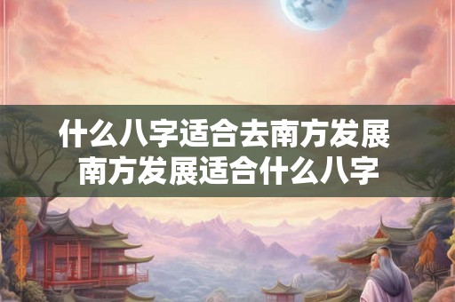 什么八字适合去南方发展 南方发展适合什么八字 什么八字适合去南方发展 南方发展适合什么八字
