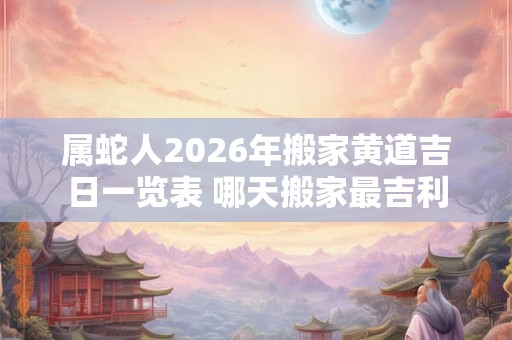 属蛇人2026年搬家黄道吉日一览表 哪天搬家最吉利