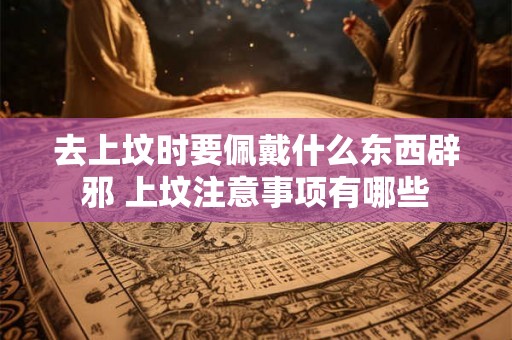 去上坟时要佩戴什么东西辟邪 上坟注意事项有哪些