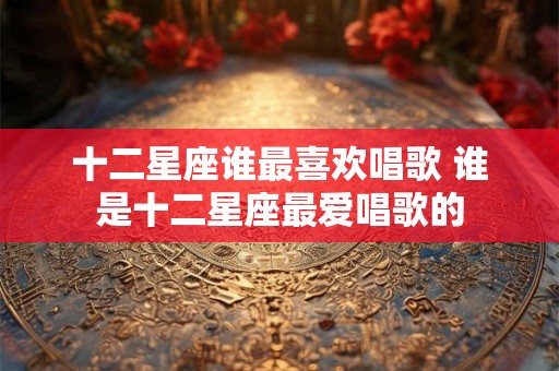 十二星座谁最喜欢唱歌 谁是十二星座最爱唱歌的